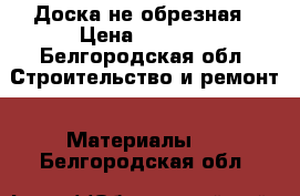 Доска не обрезная › Цена ­ 3 500 - Белгородская обл. Строительство и ремонт » Материалы   . Белгородская обл.